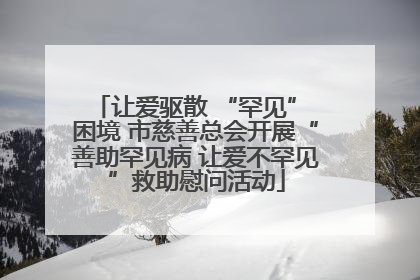 让爱驱散 “罕见” 困境 市慈善总会开展“善助罕见病 让爱不罕见”救助慰问活动
