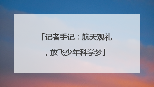 记者手记：航天观礼，放飞少年科学梦