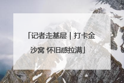 记者走基层｜打卡金沙窝 怀旧感拉满