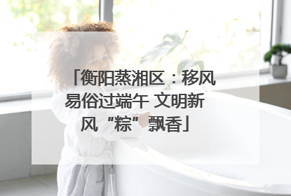 衡阳蒸湘区：移风易俗过端午 文明新风“粽”飘香