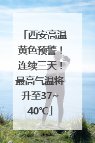 西安高温黄色预警！连续三天！最高气温将升至37~40℃