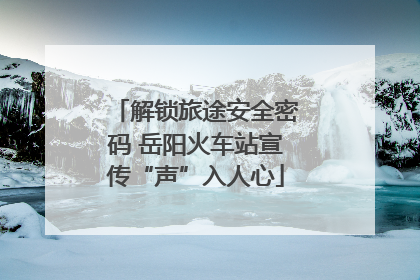 解锁旅途安全密码 岳阳火车站宣传“声”入人心