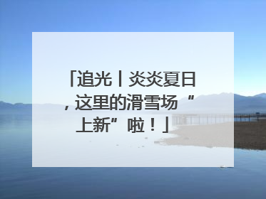 追光丨炎炎夏日，这里的滑雪场“上新”啦！