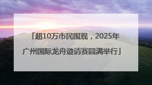 超10万市民围观，2025年广州国际龙舟邀请赛圆满举行