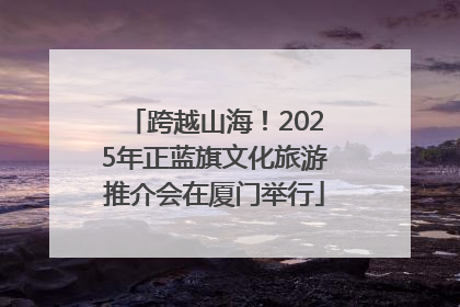 跨越山海！2025年正蓝旗文化旅游推介会在厦门举行