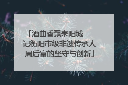酒曲香飘耒阳城——记衡阳市级非遗传承人周后富的坚守与创新