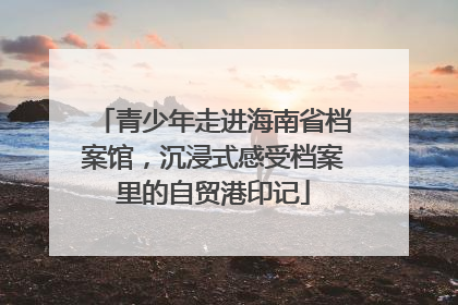 青少年走进海南省档案馆，沉浸式感受档案里的自贸港印记
