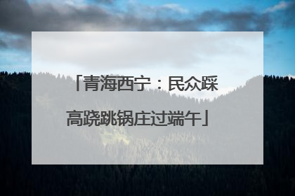 青海西宁：民众踩高跷跳锅庄过端午