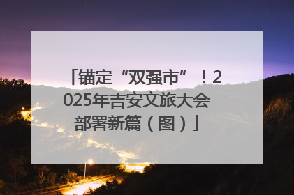 锚定“双强市”！2025年吉安文旅大会部署新篇（图）