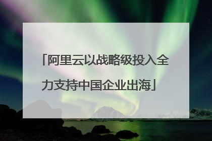 阿里云以战略级投入全力支持中国企业出海