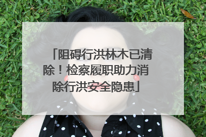 阻碍行洪林木已清除！检察履职助力消除行洪安全隐患