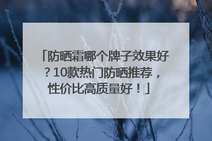 防晒霜哪个牌子效果好？10款热门防晒推荐，性价比高质量好！