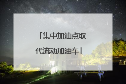 集中加油点取代流动加油车