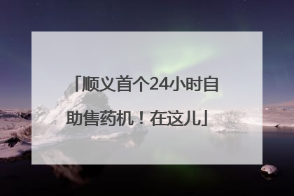 顺义首个24小时自助售药机！在这儿