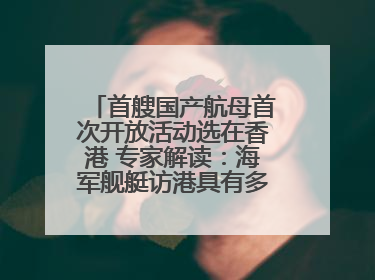 首艘国产航母首次开放活动选在香港 专家解读：海军舰艇访港具有多重积极意义