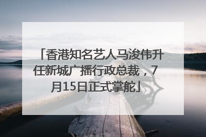 香港知名艺人马浚伟升任新城广播行政总裁，7月15日正式掌舵