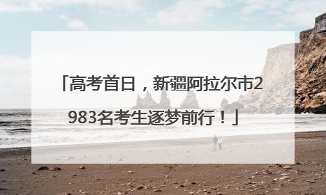 高考首日，新疆阿拉尔市2983名考生逐梦前行！