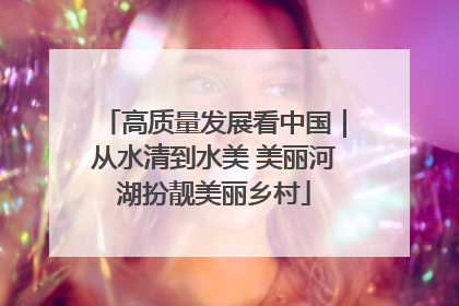 高质量发展看中国｜从水清到水美 美丽河湖扮靓美丽乡村