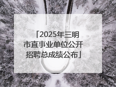 2025年三明市直事业单位公开招聘总成绩公布