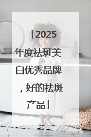 2025年度祛斑美白优秀品牌，好的祛斑产品