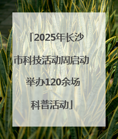 2025年长沙市科技活动周启动 举办120余场科普活动