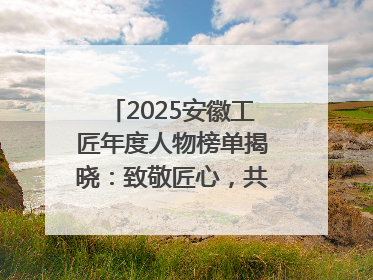 2025安徽工匠年度人物榜单揭晓：致敬匠心，共谱创新华章
