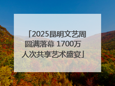 2025昆明文艺周圆满落幕 1700万人次共享艺术盛宴