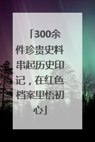 300余件珍贵史料串起历史印记，在红色档案里悟初心