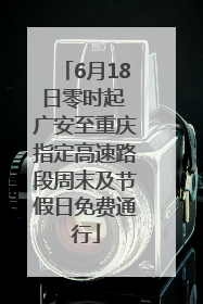 6月18日零时起 广安至重庆指定高速路段周末及节假日免费通行