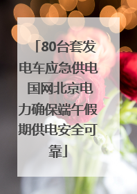 80台套发电车应急供电 国网北京电力确保端午假期供电安全可靠