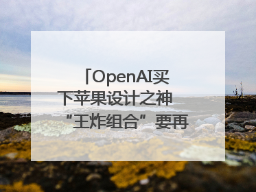 OpenAI买下苹果设计之神 “王炸组合”要再造一个苹果？